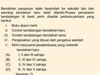 Bendahari persatuan telah berpindah ke sekolah lain dan seorang bendahari baru telah dilantik.Proses penukaran tandatangan di bank perlu disertai perkara-perkara yang berikut. I.   Buku akaun bank   II.   Contoh tandatangan bendahari baru  III.  Contoh tandatangan bendahari lama  IV.  Pengesahan yang dibuat oleh pengetua sekolah V.  Minit mesyuarat jawatankuasa yang melantik bendahari baru (A)   I, II dan III sahaja. (B)   II, III dan IV sahaja. (C)   II, IV dan V sahaja. (D)   III, IV dan V sahaja. Jawapan: D 