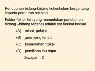 Penubuhan bidang-bidang kokurikulum bergantung kepada peraturan sekolah.  Faktor-faktor lain yang menentukan penubuhan bidang –bidang tertentu adalah spt berikut kecual (A)  minat  pelajar (B)  guru yang terlatih (C)   kemudahan fizikal (D)   pemilihan ibu bapa Jawapan :  D 
