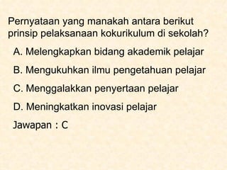 Pernyataan yang manakah antara berikut  prinsip pelaksanaan kokurikulum di sekolah?    A. Melengkapkan bidang akademik pelajar    B. Mengukuhkan ilmu pengetahuan pelajar    C.   Menggalakkan penyertaan pelajar    D. Meningkatkan inovasi pelajar Jawapan : C 