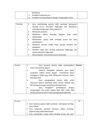 berikutnya.
5. Pendidik memberikan tes
6. Pendidik menutup pelajaran dengan mengucapkan salam.
Penutup • Guru membimbing peserta didik membuat kesimpulan
tentang ciri-ciri kerusakan lingkungan dan dampaknya
terhadap kelangsungan hidup organisme.
• Melakukan penilaian.
• Melakukan refleksi terhadap kegiatan yang sudah
dilaksanakan.
• Memberikan umpan balik terhadap proses dan hasil
pembelajaran.
• Menyusun rencana tindak lanjut berupa remedial dan
pengayaan.
• Memberi tugas baca tentang pelestarian lingkungan dan
upaya pelestarian lingkungan.
• Menyampaikan rencana pertemuan berikutnya.
Penutup 1. Guru bersama Peserta didik menyimpulkan
materi dan jalannya diskusi
2. Sebelum mengakhiri pelajaran, guru dapat
melakukan refleksi terkait dengan Pembahasan Kasus
Pelanggaran HAM yang telah didiskusikan bersama dalam
kelompok kecil.
3. Guru mengingatkan Peserta didik untuk
menyusun laporan kelompok dalam bentuk makalah dan
PPT, berkaitan dengan hasil diskusi kelompok kecil.
4. Guru mengakhiri pembelajaran dengan
mengucapkan rasa syukur kepada Allah SWT, Tuhan YME
bahwa pertemuan kali ini telah berlangsung dengan baik.
10 menit
Penutup
 Guru bersama peserta didik membuat kesimpulan tentang
tema terkait.
 Guru melakukan penilaian dan/atau refleksi terhadap
kegiatan yang sudah dilaksanakan.
 Guru memberikan umpan balik terhadap proses dan hasil
10’
 