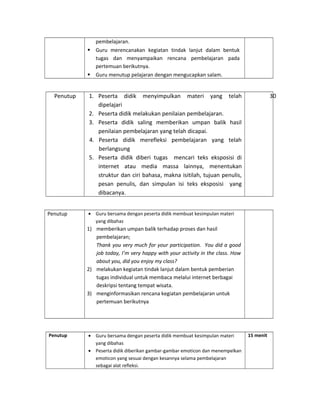 pembelajaran.
 Guru merencanakan kegiatan tindak lanjut dalam bentuk
tugas dan menyampaikan rencana pembelajaran pada
pertemuan berikutnya.
 Guru menutup pelajaran dengan mengucapkan salam.
Penutup 1. Peserta didik menyimpulkan materi yang telah
dipelajari
2. Peserta didik melakukan penilaian pembelajaran.
3. Peserta didik saling memberikan umpan balik hasil
penilaian pembelajaran yang telah dicapai.
4. Peserta didik merefleksi pembelajaran yang telah
berlangsung
5. Peserta didik diberi tugas mencari teks eksposisi di
internet atau media massa lainnya, menentukan
struktur dan ciri bahasa, makna isitilah, tujuan penulis,
pesan penulis, dan simpulan isi teks eksposisi yang
dibacanya.
30
Penutup • Guru bersama dengan peserta didik membuat kesimpulan materi
yang dibahas
1) memberikan umpan balik terhadap proses dan hasil
pembelajaran;
Thank you very much for your participation. You did a good
job today, I’m very happy with your activity in the class. How
about you, did you enjoy my class?
2) melakukan kegiatan tindak lanjut dalam bentuk pemberian
tugas individual untuk membaca melalui internet berbagai
deskripsi tentang tempat wisata.
3) menginformasikan rencana kegiatan pembelajaran untuk
pertemuan berikutnya
Penutup • Guru bersama dengan peserta didik membuat kesimpulan materi
yang dibahas
• Peserta didik diberikan gambar-gambar emoticon dan menempelkan
emoticon yang sesuai dengan kesannya selama pembelajaran
sebagai alat refleksi.
15 menit
 