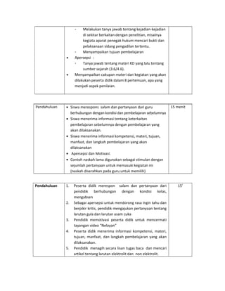 - Melakukan tanya jawab tentang kejadian-kejadian
di sekitar berkaitan dengan penelitian, misalnya
kegiata aparat penegak hukum mencari bukti dan
pelaksanaan sidang pengadilan tertentu.
- Menyampaikan tujuan pembelajaran
• Apersepsi :
- Tanya jawab tentang materi KD yang lalu tentang
sumber sejarah (3.6/4.6).
• Menyampaikan cakupan materi dan kegiatan yang akan
dilakukan peserta didik dalam 8 pertemuan, apa yang
menjadi aspek penilaian.
Pendahuluan • Siswa merespons salam dan pertanyaan dari guru
berhubungan dengan kondisi dan pembelajaran sebelumnya
• Siswa menerima informasi tentang keterkaitan
pembelajaran sebelumnya dengan pembelajaran yang
akan dilaksanakan.
• Siswa menerima informasi kompetensi, materi, tujuan,
manfaat, dan langkah pembelajaran yang akan
dilaksanakan
• Apersepsi dan Motivasi.
• Contoh naskah lama digunakan sebagai stimulan dengan
sejumlah pertanyaan untuk memasuki kegiatan ini
(naskah diserahkan pada guru untuk memilih)
15 menit
Pendahuluan 1. Peserta didik merespon salam dan pertanyaan dari
pendidik berhubungan dengan kondisi kelas,
mengabsen
2. Sebagai apersepsi untuk mendorong rasa ingin tahu dan
berpikir kritis, pendidik mengajukan pertanyaan tentang
larutan gula dan larutan asam cuka
3. Pendidik memotivasi peserta didik untuk mencermati
tayangan video “Nelayan”
4. Peserta didik menerima informasi kompetensi, materi,
tujuan, manfaat, dan langkah pembelajaran yang akan
dilaksanakan.
5. Pendidik menagih secara lisan tugas baca dan mencari
artikel tentang larutan elektrolit dan non elektrolit.
15’
 