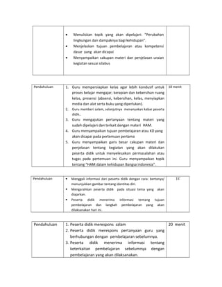 • Menuliskan topik yang akan dipelajari: ”Perubahan
lingkungan dan dampaknya bagi kehidupan”.
• Menjelaskan tujuan pembelajaran atau kompetensi
dasar yang akan dicapai
• Menyampaikan cakupan materi dan penjelasan uraian
kegiatan sesuai silabus
Pendahuluan 1. Guru mempersiapkan kelas agar lebih kondusif untuk
proses belajar mengajar; kerapian dan kebersihan ruang
kelas, presensi (absensi, kebersihan, kelas, menyiapkan
media dan alat serta buku yang diperlukan).
2. Guru memberi salam, selanjutnya menanyakan kabar peserta
didik..
3. Guru mengajukan pertanyaan tentang materi yang
sudah dipelajari dan terkait dengan materi HAM.
4. Guru menyampaikan tujuan pembelajaran atau KD yang
akan dicapai pada pertemuan pertama
5. Guru menyampaikan garis besar cakupan materi dan
penjelasan tentang kegiatan yang akan dilakukan
peserta didik untuk menyelesaikan permasalahan atau
tugas pada pertemuan ini. Guru menyampaikan topik
tentang “HAM dalam kehidupan Bangsa indonesia”.
10 menit
Pendahuluan  Menggali informasi dari peserta didik dengan cara: bertanya/
menunjukkan gambar tentang identitas diri.
 Mengarahkan peserta didik pada situasi tema yang akan
diajarkan.
 Peserta didik menerima informasi tentang tujuan
pembelajaran dan langkah pembelajaran yang akan
dilaksanakan hari ini.
15’
Pendahuluan 1. Peserta didik merespons salam
2. Peserta didik merespons pertanyaan guru yang
berhubungan dengan pembelajaran sebelumnya.
3. Peserta didik menerima informasi tentang
keterkaitan pembelajaran sebelumnya dengan
pembelajaran yang akan dilaksanakan.
20 menit
 