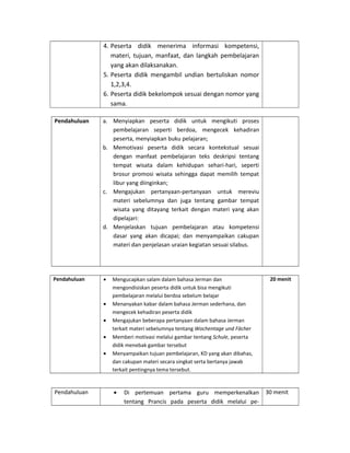 4. Peserta didik menerima informasi kompetensi,
materi, tujuan, manfaat, dan langkah pembelajaran
yang akan dilaksanakan.
5. Peserta didik mengambil undian bertuliskan nomor
1,2,3,4.
6. Peserta didik bekelompok sesuai dengan nomor yang
sama.
Pendahuluan a. Menyiapkan peserta didik untuk mengikuti proses
pembelajaran seperti berdoa, mengecek kehadiran
peserta, menyiapkan buku pelajaran;
b. Memotivasi peserta didik secara kontekstual sesuai
dengan manfaat pembelajaran teks deskripsi tentang
tempat wisata dalam kehidupan sehari-hari, seperti
brosur promosi wisata sehingga dapat memilih tempat
libur yang diinginkan;
c. Mengajukan pertanyaan-pertanyaan untuk mereviu
materi sebelumnya dan juga tentang gambar tempat
wisata yang ditayang terkait dengan materi yang akan
dipelajari:
d. Menjelaskan tujuan pembelajaran atau kompetensi
dasar yang akan dicapai; dan menyampaikan cakupan
materi dan penjelasan uraian kegiatan sesuai silabus.
Pendahuluan • Mengucapkan salam dalam bahasa Jerman dan
mengondisiskan peserta didik untuk bisa mengikuti
pembelajaran melalui berdoa sebelum belajar
• Menanyakan kabar dalam bahasa Jerman sederhana, dan
mengecek kehadiran peserta didik
• Mengajukan beberapa pertanyaan dalam bahasa Jerman
terkait materi sebelumnya tentang Wochentage und Fächer
• Memberi motivasi melalui gambar tentang Schule, peserta
didik menebak gambar tersebut
• Menyampaikan tujuan pembelajaran, KD yang akan dibahas,
dan cakupan materi secara singkat serta bertanya jawab
terkait pentingnya tema tersebut.
20 menit
Pendahuluan • Di pertemuan pertama guru memperkenalkan
tentang Prancis pada peserta didik melalui pe-
30 menit
 