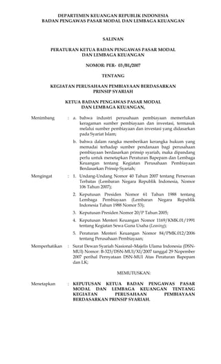 DEPARTEMEN KEUANGAN REPUBLIK INDONESIA
    BADAN PENGAWAS PASAR MODAL DAN LEMBAGA KEUANGAN



                                SALINAN

        PERATURAN KETUA BADAN PENGAWAS PASAR MODAL
                   DAN LEMBAGA KEUANGAN

                        NOMOR: PER- 03 /BL/2007

                                TENTANG

        KEGIATAN PERUSAHAAN PEMBIAYAAN BERDASARKAN
                       PRINSIP SYARIAH

                KETUA BADAN PENGAWAS PASAR MODAL
                     DAN LEMBAGA KEUANGAN,

Menimbang       : a. bahwa industri perusahaan pembiayaan memerlukan
                     keragaman sumber pembiayaan dan investasi, termasuk
                     melalui sumber pembiayaan dan investasi yang didasarkan
                     pada Syariat Islam;
                  b. bahwa dalam rangka memberikan kerangka hukum yang
                     memadai terhadap sumber pendanaan bagi perusahaan
                     pembiayaan berdasarkan prinsip syariah, maka dipandang
                     perlu untuk menetapkan Peraturan Bapepam dan Lembaga
                     Keuangan tentang Kegiatan Perusahaan Pembiayaan
                     Berdasarkan Prinsip Syariah;
Mengingat       : 1. Undang-Undang Nomor 40 Tahun 2007 tentang Perseroan
                     Terbatas (Lembaran Negara Republik Indonesia, Nomor
                     106 Tahun 2007);
                  2. Keputusan Presiden Nomor 61 Tahun 1988 tentang
                     Lembaga Pembiayaan (Lembaran Negara Republik
                     Indonesia Tahun 1988 Nomor 53);
                  3. Keputusan Presiden Nomor 20/P Tahun 2005;
                  4. Keputusan Menteri Keuangan Nomor 1169/KMK.01/1991
                     tentang Kegiatan Sewa Guna Usaha (Leasing);
                  5. Peraturan Menteri Keuangan Nomor 84/PMK.012/2006
                     tentang Perusahaan Pembiayaan;
Memperhatikan   : Surat Dewan Syariah Nasional–Majelis Ulama Indonesia (DSN-
                  MUI) Nomor: B-323/DSN-MUI/XI/2007 tanggal 29 Nopember
                  2007 perihal Pernyataan DSN-MUI Atas Peraturan Bapepam
                  dan LK;

                                       MEMUTUSKAN:

Menetapkan      : KEPUTUSAN KETUA BADAN PENGAWAS PASAR
                  MODAL DAN LEMBAGA KEUANGAN TENTANG
                  KEGIATAN      PERUSAHAAN     PEMBIAYAAN
                  BERDASARKAN PRINSIP SYARIAH.
 