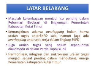 LATAR BELAKANG
• Masalah kelembagaan menjadi isu penting dalam
Reformasi Birokrasi di lingkungan Pemerintah
Kabupaten Kutai Timur
• Kemungkinan adanya overlapping bukan hanya
uraian tugas antarSKPD saja, namun juga ada
overlapping antarunit kerja dalam lingkup SKPD
• Juga uraian tugas yang belum sepenuhnya
diakomodir di dalam Perda Tupoksi, dll
• Harmonisasi, integrasi dan sinkronisasi uraian tugas
menjadi sangat penting dalam mendukung kinerja
Pemerintah Kabupaten Kutai Timur
 