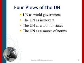 Copyright 2010 Cengage Learning.Four Views of the UN UN as world government The UN as irrelevantThe UN as a tool for statesThe UN as a source of norms 13