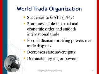 Copyright 2010 Cengage Learning.World Trade OrganizationSuccessor to GATT (1947)Promotes stable international economic order and smooth international tradeFormal decision-making powers over trade disputesDecreases state sovereignty Dominated by major powers14