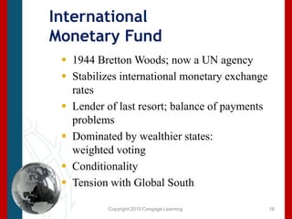 Copyright 2010 Cengage Learning.International Monetary Fund1944 Bretton Woods; now a UN agencyStabilizes international monetary exchange ratesLender of last resort; balance of payments problemsDominated by wealthier states: weighted votingConditionalityTension with Global South16