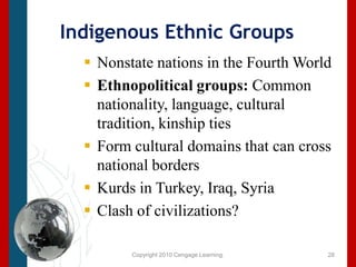Copyright 2010 Cengage Learning.Indigenous Ethnic GroupsNonstate nations in the Fourth WorldEthnopolitical groups: Common nationality, language, cultural tradition, kinship tiesForm cultural domains that can cross national bordersKurds in Turkey, Iraq, SyriaClash of civilizations?28