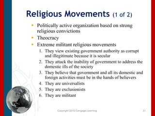 Copyright 2010 Cengage Learning.Religious Movements (1 of 2)Politically active organization based on strong religious convictions Theocracy Extreme militant religious movements They view existing government authority as corrupt and illegitimate because it is secularThey attack the inability of government to address the domestic ills of the societyThey believe that government and all its domestic and foreign activities must be in the hands of believersThey are universalistsThey are exclusionistsThey are militant 31