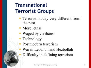 Copyright 2010 Cengage Learning.Transnational Terrorist Groups Terrorism today very different from the pastMore lethalWaged by civilians TechnologyPostmodern terrorismWar in Lebanon and HezbollahDifficulty in defining terrorism34