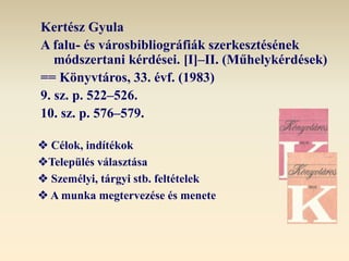 Kertész Gyula
A falu- és városbibliográfiák szerkesztésének
módszertani kérdései. [I]‒II. (Műhelykérdések)
== Könyvtáros, 33. évf. (1983)
9. sz. p. 522‒526.
10. sz. p. 576‒579.
 Célok, indítékok
Település választása
 Személyi, tárgyi stb. feltételek
 A munka megtervezése és menete
 