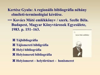 Kertész Gyula: A regionális bibliográfia néhány
elméleti-terminológiai kérdése.
== Kovács Máté emlékkönyv / szerk. Szelle Béla.
Budapest, Magyar Könyvtárosok Egyesülete,
1983. p. 151‒163.
 Tájbibliográfia
 Tájismereti bibligráfia
 Helyi bibliográfia
 Helyismereti bibliográfia
 Helyismeret – helytörténet – honismeret
 