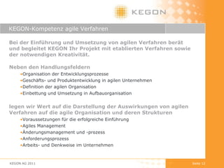 KEGON-Kompetenz agile Verfahren Bei der Einführung und Umsetzung von agilen Verfahren berät und begleitet KEGON Ihr Projekt mit etablierten Verfahren sowie der notwendigen Kreativität.  Neben den Handlungsfeldern Organisation der Entwicklungsprozesse Geschäfts- und Produktentwicklung in agilen Unternehmen Definition der agilen Organisation Einbettung und Umsetzung in Aufbauorganisation legen wir Wert auf die Darstellung der Auswirkungen von agilen Verfahren auf die agile Organisation und deren Strukturen Voraussetzungen für die erfolgreiche Einführung Agiles Management Änderungsmanagement und -prozess  Anforderungsprozess Arbeits- und Denkweise im Unternehmen  KEGON AG 2011 Seite  
