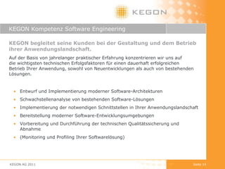 KEGON Kompetenz Software Engineering  KEGON begleitet seine Kunden bei der Gestaltung und dem Betrieb ihrer Anwendungslandschaft. Auf der Basis von jahrelanger praktischer Erfahrung konzentrieren wir uns auf  die wichtigsten technischen Erfolgsfaktoren für einen dauerhaft erfolgreichen  Betrieb Ihrer Anwendung, sowohl von Neuentwicklungen als auch von bestehenden Lösungen. Entwurf und Implementierung moderner Software-Architekturen Schwachstellenanalyse von bestehenden Software-Lösungen Implementierung der notwendigen Schnittstellen in Ihrer Anwendungslandschaft  Bereitstellung moderner Software-Entwicklungsumgebungen Vorbereitung und Durchführung der technischen Qualitätssicherung und Abnahme (Monitoring und Profiling Ihrer Softwarelösung) KEGON AG 2011 Seite  