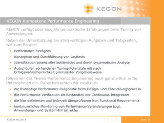 KEGON Kompetenz Performance Engineering KEGON AG 2011 Seite  KEGON verfügt über langjährige praktische Erfahrungen beim Tuning von Anwendungen.  Neben der Unterstützung bei allen wichtigen Aufgaben und Tätigkeiten, wie zum Beispiel Performance Firefights Konzeption und Durchführung von Lasttests Identifikation potenzieller bottlenecks und deren systematische Analyse Ausschöpfen vorhandener Tuning-Potenziale mit nach Erfolgswahrscheinlichkeit priorisierter Vorgehensweise führen wir das Thema Performance Engineering auch ganzheitlich in Ihr Unternehmen ein. Dabei betrachten wir zusätzlich die frühzeitige Performance-Diagnostik beim Design- und Entwicklungsprozess die Performance Verification als Bestandteil der Continuous Integration  die klar definierten und jederzeit überprüfbaren Non Functional Requirements kontinuierliches Monitoring von Performance-Veränderungen bzgl. Anwendungs- und System-Infrastruktur.  