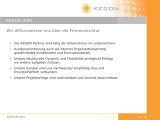 KEGON USPs Wir differenzieren uns über die Firmenstruktur Die KEGON Partner sind tätig als Unternehmer im Unternehmen. Kundenorientierung auch als internes Organisationsprinzip gewährleistet Kundennähe und Innovationskraft. Unsere strukturelle Dynamik und Flexibilität ermöglicht Erfolge  wo andere aufgeben müssen. Unsere Kunden sind uns nachweisbar langfristig treu und  freundschaftlich verbunden. Unsere Projekterfolge sind nachweisbar und konkret beschreibbar. KEGON AG 2011 Seite  