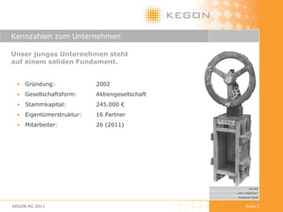 Kennzahlen zum Unternehmen Unser junges Unternehmen steht  auf einem soliden Fundament. Gründung:  2002 Gesellschaftsform:  Aktiengesellschaft Stammkapital:  245.000 € Eigentümerstruktur:  16 Partner Mitarbeiter:  26 (2011) KEGON AG 2011 Seite  Kai Wolf „ Zeit 3: Wettrennen“ Kinetisches Objekt 