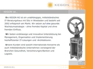KEGON ist… D ie KEGON AG ist ein unabhängiges, mittelständisches IT-Beratungshaus mit Sitz in Wiesbaden und besteht seit 2002 erfolgreich am Markt. Wir setzen   auf  eine  gesunde Wachstumsstrategie - ohne fremdes Kapital und ohne fremden Einfluss. W ir bieten erstklassige und innovative Unterstützung bei Management, Organisation und Implementierung hocheffizienter IT-Lösungen und -Architekturen. U nsere Kunden sind sowohl internationale Konzerne als auch mittelständische Unternehmen vorwiegend der Branchen Gesundheit, Versicherungen/Banken und Logistik. KEGON AG 2011 Seite  Kai Wolf „ Zeit 3: Wettrennen“ Kinetisches Objekt 