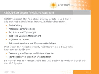 KEGON-Kompetenz Projektmanagement KEGON steuert Ihr Projekt sicher zum Erfolg und kann  alle Schlüsselpositionen hochqualifiziert besetzen  Projektleitung Anforderungsmanagement Architektur und Technologie Test- und Qualitäts-Management Migration und Rollout Betriebsvorbereitung und Umsetzungsbegleitung  Und wenn Ihr Projekt kriselt, hat KEGON eine bewährte Analysemethodik zur  Bewertung von Chancen und Risiken sowie zur Identifikation von kritischen Erfolgsfaktoren  So richten wir Ihr Projekt neu aus und setzen es wieder sicher auf den Erfolgspfad. KEGON AG 2011 Seite  