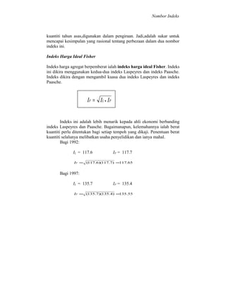 Nombor Indeks

kuantiti tahun asas,digunakan dalam pengiraan. Jadi,adalah sukar untuk
mencapai kesimpulan yang rasional tentang perbezaan dalam dua nombor
indeks ini.
Indeks Harga Ideal Fisher
Indeks harga agregat berpemberat ialah indeks harga ideal Fisher. Indeks
ini dikira menggunakan kedua-dua indeks Laspeyres dan indeks Paasche.
Indeks dikira dengan mengambil kuasa dua indeks Laspeyres dan indeks
Paasche.

IF = IL • IP
Indeks ini adalah lebih menarik kepada ahli ekonomi berbanding
indeks Laspeyres dan Paasche. Bagaimanapun, kelemahannya ialah berat
kuantiti perlu ditentukan bagi setiap tempoh yang dikaji. Penentuan berat
kuantiti selalunya melibatkan usaha penyelidikan dan ianya mahal.
Bagi 1992:
IL = 117.6

IP = 117.7

IF = (117.6)(117.7 ) =117.65

Bagi 1997:
IL = 135.7

IP = 135.4

IF = (135.7 )(135.4) =
135.55

 