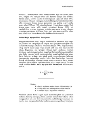 Nombor Indeks

Jadual 17.2 menunjukkan semua nombor indeks bagi data dalam Jadual
17.1, dengan 1985 sebagai tahun asas, bersama dengan data mentah.
Secara amnya, nombor indeks ini menunjukkan sejak dari tahun 1985,
kebanyakkan bilangan perniagaan menunjukkan penurunan (kerana indeks
telah menurun). Secara khusus, penurunan yang paling besar berlaku
antara tahun 1987 dan 1988-kejatuhan hampir 14 mata dalam indeks. Oleh
kerana orang ramai lebih mudah memahami konsep 100% ini,
membolehkan pembuat keputusan penilaian yang cepat ke atas bilangan
permulaan perniagaan di United States dari satu tahun relatif ke tahun
yang lain dengan memeriksa nombor indeks dalam tempoh ini.
Indeks Harga Agregat Tidak Berwajaran
Penggunaan nombor indeks ringkas membolehkan perubahan bagi harga,
kos, kuantiti dan sebagainya dari tempoh masa yang berbeza kepada satu
skala nombor dengan tahun asas bersamaan dengan 100%. Bagaimanapun,
setiap tempoh masa hanya boleh diwakili oleh satu item atau komoditi
sahaja. Bagaimana jika terdapat pelbagai item? Andaikan pembuat
keputusan ingin menggabungkan harga bagi beberapa barang,menjadikan
satu ‘bakul pasaran’ untuk membandingkan harga bagi beberapa tahun.
Berita baiknya, terdapat satu teknik untuk menggabungkan beberapa
barangan dan menentukan nombor indeks bagi keseluruhan (agregat).
Teknik ini digunakan kebanyakkannya untuk menentukan harga indeks,
bahagiann ini memfokus kepada membina indeks harga agregat. Formula
untuk membina indeks harga agregat tidak berwajaran adalah seperti
berikut,
Ii =

∑Pi
∑P 0

(100)

Dimana:
Pi = harga bagi satu barang dalam tahun semasa (i)
Po = harga bagi satu barang dalam tahun asas(o)
Ii = nombor indeks bagi tahun semasa (i)
Andaikan jabatan buruh negeri ingin membandingkan kos pembelian
makanan keluarga sepanjang tahun. Jabatan memutuskan bahawa selain
menggunakan satu jenis item makanan untuk melakukan perbandingan ini,
mereka akan menggunakan bakul makanan yang mengandungi lima item;

 