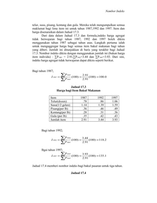Nombor Indeks

telur, susu, pisang, kentang dan gula. Mereka telah mengumpulkan semua
maklumat bagi lima item ini untuk tahun 1987,1992 dan 1997. Item dan
harga disenaraikan dalam Jadual 17.3.
Dari data dalam Jadual 17.3 dan formula,indeks harga agregat
tidak berwajaran bagi tahun 1987, 1992 dan 1997 boleh dikira
menggunakan tahun 1987 sebagai tahun asas. Langkah pertama ialah
untuk mengaggregar harga bagi semua item bakul makanan bagi tahun
yang diberi. Jumlah ini ditunjukkan di baris yang terakhir bagi Jadual
17.3. Nombor indeks dikira dengan menggunakan jumlah ini (bukan harga
item individu) : ∑P1987 = 2.91,∑P1992=3.44 dan ∑P1997=3.93. Dari sini,
indeks harga agregat tidak berwajaran dapat dikira seperti berikut.
Bagi tahun 1987;
I 1987 =

∑P
∑P

1987
1987

(100) =

2.91
(100) = 100.0
2.91

Jadual 17.3
Harga bagi Item Bakul Makanan
Item
Telur(dozen)
Susu(1/2 gelen)
Pisang(per lb)
Kentang(per lb)
Gula (per lb)
Jumlah item

1987
.78
1.14
.36
.28
.35
2.91

1992
.86
1.39
.46
.31
.42
3.44

1997
1.06
1.59
.49
.36
.43
3.93

Bagi tahun 1992;
I 1992 =

∑P
∑P

1992
1987

(100) =

3.44
(100) = 118.2
2.91

(100) =

3.93
(100) = 135.1
2.91

Bgai tahun 1997;
I 1997 =

∑P
∑P

1997
1987

Jadual 17.4 memberi nombor indeks bagi bakul pasaran untuk tiga tahun.
Jadual 17.4

 
