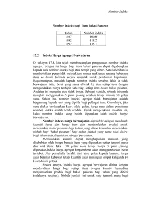 Nombor Indeks

Nombor Indeks bagi Item Bakul Pasaran
Tahun
1987
1992
1997
17.2

Nombor indeks
100.0
118.2
135.1

Indeks Harga Agregat Berwajaran

Di seksyen 17.1, kita telah membincangkan penggunaan nombor indeks
agregat, dengan itu harga bagi item bakul pasaran dapat digabungkan
kepada satu nombor indeks bagi stau temph yang diberi. Satu kelebihan ia
membolehkan penyelidik meletakkan semua maklumat tentang beberapa
item ke dalam formula secara serentak untuk pembuatan keputusan.
Bagaimanapun, masalah kepada nombor indeks tersebut ialah ia tidak
berwajaran iaitu, berat yang sama diletak ke atas setiap item dengan
mengandaikan hanya terdapat satu bagi setiap item dalam bakul pasaran.
Andaian ini mungkin atau tidak benar. Sebagai contoh, sebuah isirumah
mungkin menggunakan 5 paun pisang setahun tetapi minum 50 gelen
susu. Selain itu, nombor indeks agregat tidak berwajaran adalah
bergantung kepada unit yang dipilih bagi pelbagai item. Contohnya, jika
susu diukur berdasarkan kuart tidak gelen, harga susu dalam penentuan
nombor indeks adalah lebih rendah. Untuk mengelakkan masalah ini,
kelas nombor indeks yang boleh digunakan ialah indeks harga
berwajaran.
Nombor indeks harga berwajaran diperolehi dengan mendarab
kuantiti berat dan harga item dan menjumlahkan produk untuk
menentukan bakul pasaran bagi tahun yang diberi kemudian menentukan
nisbah bagi ‘bakul pasaran’ bagi tahun faedah yang sama nilai dikira
bagi tahun asas,dinyatakan sebagai peratusan.
Memasukkan kuantiti dapat menghapuskan masalah yang
disebabkan oleh berapa banyak item yang digunakan setiap tempoh masa
dan unit item. Jika 50 gelan susu tetapi hanya 5 paun pisang
digunakan,indeks harga agregat berpemberat akan menggambarkan berat
tersebut. Jika penyelidik beralih dari susu gelen kepada kuarats, harga
akan berubah kebawah tetapi kuantiti akan meningkat empat kaliganda (4
kuart dalam gelen).
Secara amnya, indeks harga agregat berwajaran dibina dengan
mendarabkan harga bagi setiap item dengan kuantiti kemudian
menjumlahkan produk bagi bakul pasaran bagi tahun yang diberi
(selalunya setahun). Nisbah jumlah ini untuk satu tempoh masa bagi

 