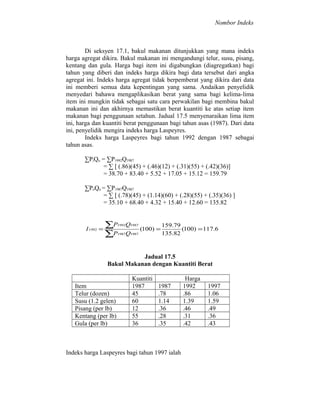 Nombor Indeks

Di seksyen 17.1, bakul makanan ditunjukkan yang mana indeks
harga agregat dikira. Bakul makanan ini mengandungi telur, susu, pisang,
kentang dan gula. Harga bagi item ini digabungkan (diagregatkan) bagi
tahun yang diberi dan indeks harga dikira bagi data tersebut dari angka
agregat ini. Indeks harga agregat tidak berpemberat yang dikira dari data
ini memberi semua data kepentingan yang sama. Andaikan penyelidik
menyedari bahawa mengaplikasikan berat yang sama bagi kelima-lima
item ini mungkin tidak sebagai satu cara perwakilan bagi membina bakul
makanan ini dan akhirnya memastikan berat kuantiti ke atas setiap item
makanan bagi penggunaan setahun. Jadual 17.5 menyenaraikan lima item
ini, harga dan kuantiti berat penggunaan bagi tahun asas (1987). Dari data
ini, penyelidik mengira indeks harga Laspeyres.
Indeks harga Laspeyres bagi tahun 1992 dengan 1987 sebagai
tahun asas.
∑PiQo = ∑P1992Q1987
= ∑ [ (.86)(45) + (.46)(12) + (.31)(55) + (.42)(36)]
= 38.70 + 83.40 + 5.52 + 17.05 + 15.12 = 159.79
∑PoQo = ∑P1987Q1987
= ∑ [ (.78)(45) + (1.14)(60) + (.28)(55) + (.35)(36) ]
= 35.10 + 68.40 + 4.32 + 15.40 + 12.60 = 135.82

I 1992 =

∑P
∑P

1992

Q1987

1987

Q1987

(100) =

159.79
(100) = 117.6
135.82

Jadual 17.5
Bakul Makanan dengan Kuantiti Berat
Item
Telur (dozen)
Susu (1.2 gelen)
Pisang (per lb)
Kentang (per lb)
Gula (per lb)

Kuantiti
1987
45
60
12
55
36

1987
.78
1.14
.36
.28
.35

Indeks harga Laspeyres bagi tahun 1997 ialah

Harga
1992
.86
1.39
.46
.31
.42

1997
1.06
1.59
.49
.36
.43

 