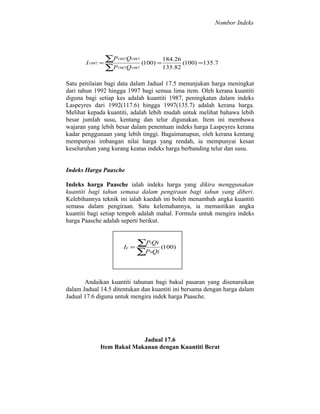 Nombor Indeks

I 1997 =

∑P1997Q1987 (100) = 184.26 (100) =135.7
135.82
∑P1987Q1987

Satu penilaian bagi data dalam Jadual 17.5 menunjukan harga meningkat
dari tahun 1992 hingga 1997 bagi semua lima item. Oleh kerana kuantiti
diguna bagi setiap kes adalah kuantiti 1987, peningkatan dalam indeks
Laspeyres dari 1992(117.6) hingga 1997(135.7) adalah kerana harga.
Melihat kepada kuantiti, adalah lebih mudah untuk melihat bahawa lebih
besar jumlah susu, kentang dan telur digunakan. Item ini membawa
wajaran yang lebih besar dalam penentuan indeks harga Laspeyres kerana
kadar penggunaan yang lebih tinggi. Bagaimanapun, oleh kerana kentang
mempunyai imbangan nilai harga yang rendah, ia mempunyai kesan
keseluruhan yang kurang keatas indeks harga berbanding telur dan susu.
Indeks Harga Paasche
Indeks harga Paasche ialah indeks harga yang dikira menggunakan
kuantiti bagi tahun semasa dalam pengiraan bagi tahun yang diberi.
Kelebihannya teknik ini ialah kaedah ini boleh menambah angka kuantiti
semasa dalam pengiraan. Satu kelemahannya, ia memastikan angka
kuantiti bagi setiap tempoh adalah mahal. Formula untuk mengira indeks
harga Paasche adalah seperti berikut.

Ip =

∑P Qi (100)
∑P Qi
i

0

Andaikan kuantiti tahunan bagi bakul pasaran yang disenaraikan
dalam Jadual 14.5 ditentukan dan kuantiti ini bersama dengan harga dalam
Jadual 17.6 diguna untuk mengira indek harga Paasche.

Jadual 17.6
Item Bakul Makanan dengan Kuantiti Berat

 