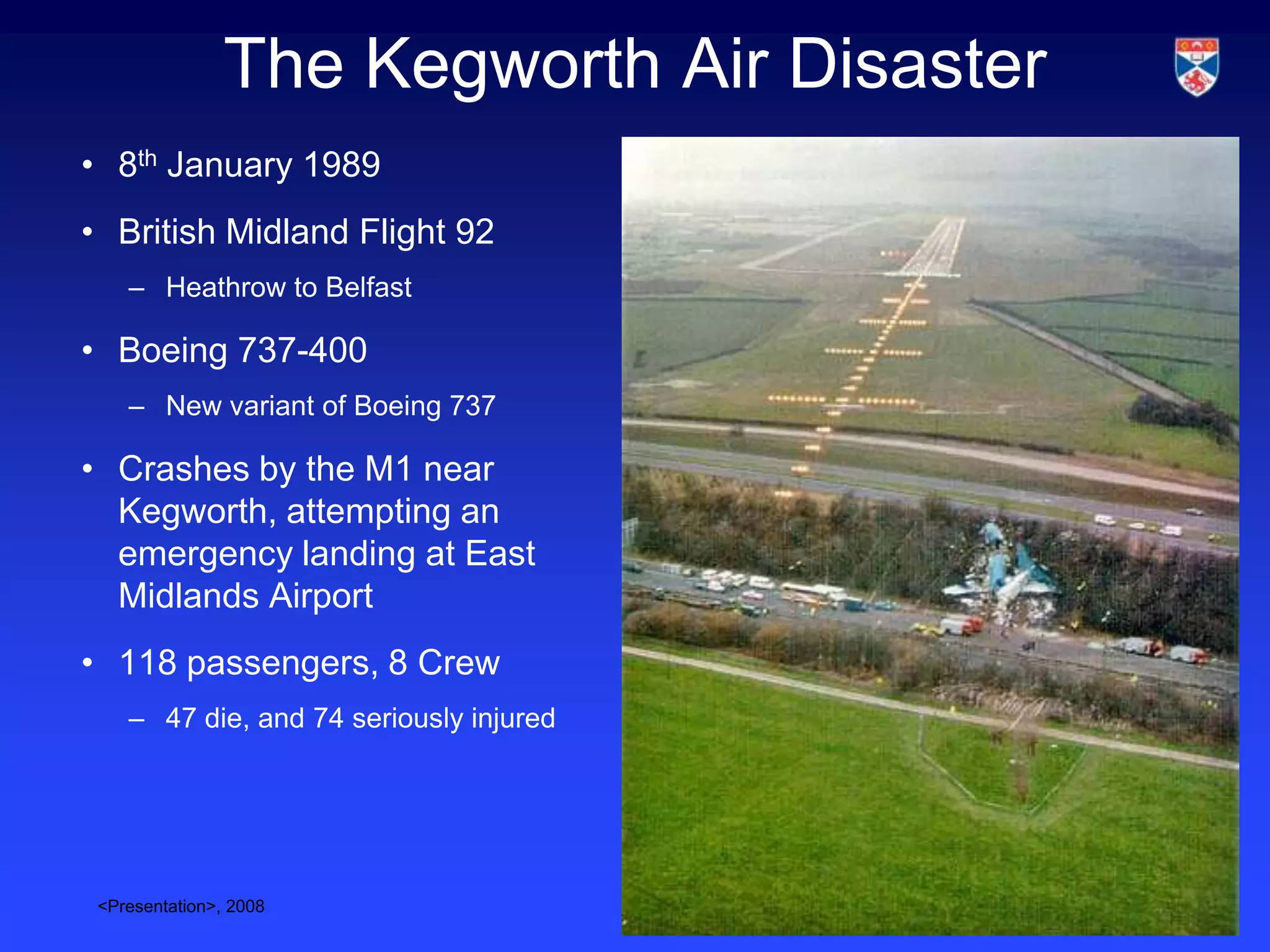 The Kegworth Air Disaster
• 8th January 1989
• British Midland Flight 92
    – Heathrow to Belfast

• Boeing 737-400
    – New variant of Boeing 737

• Crashes by the M1 near
  Kegworth, attempting an
  emergency landing at East
  Midlands Airport
• 118 passengers, 8 Crew
    – 47 die, and 74 seriously injured




 <Presentation>, 2008                       Slide 2
 