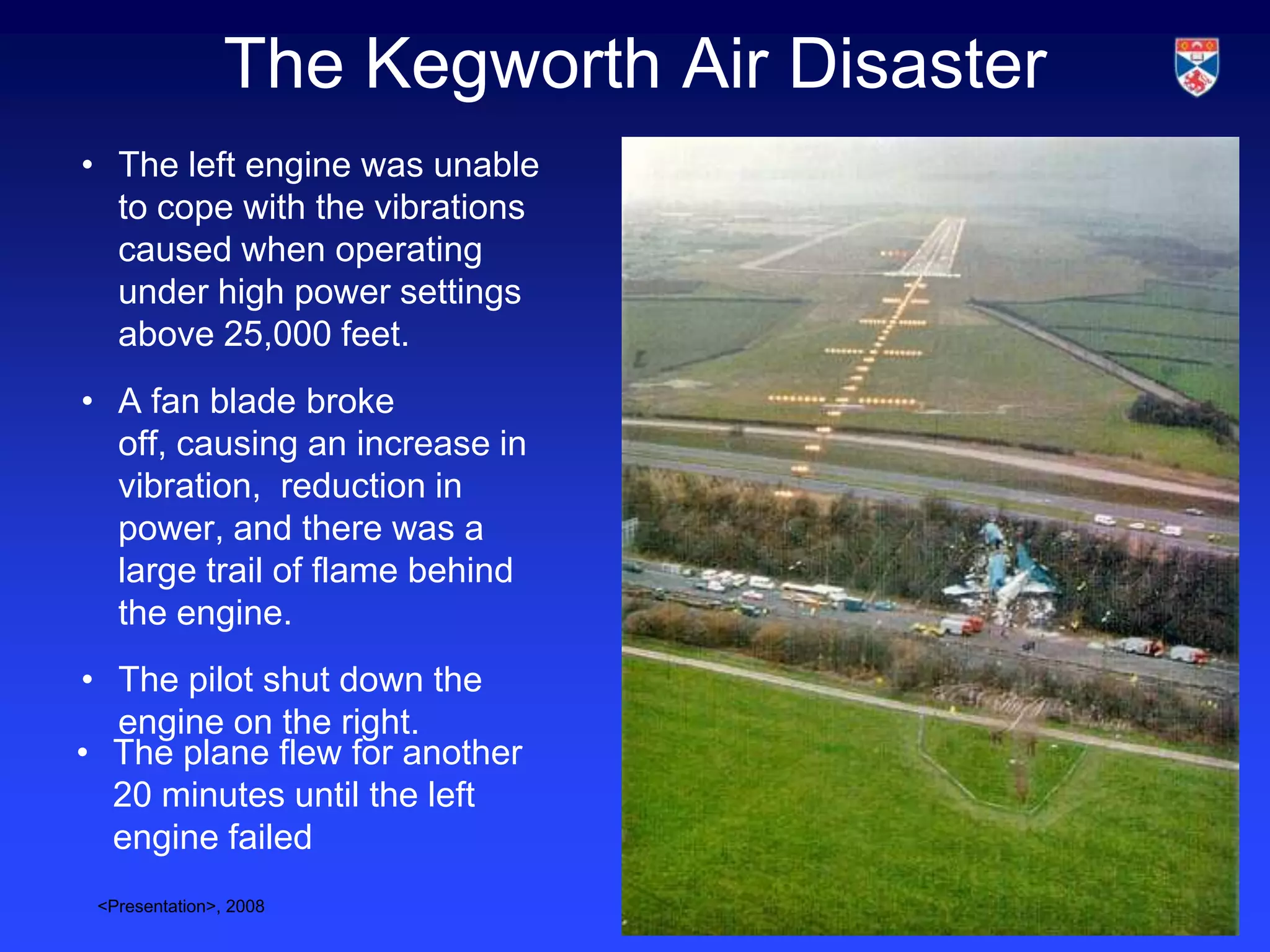 The Kegworth Air Disaster
• The left engine was unable
  to cope with the vibrations
  caused when operating
  under high power settings
  above 25,000 feet.
• A fan blade broke
  off, causing an increase in
  vibration, reduction in
  power, and there was a
  large trail of flame behind
  the engine.
• The pilot shut down the
  engine on the right.
• The plane flew for another
  20 minutes until the left
  engine failed
 <Presentation>, 2008                       Slide 3
 