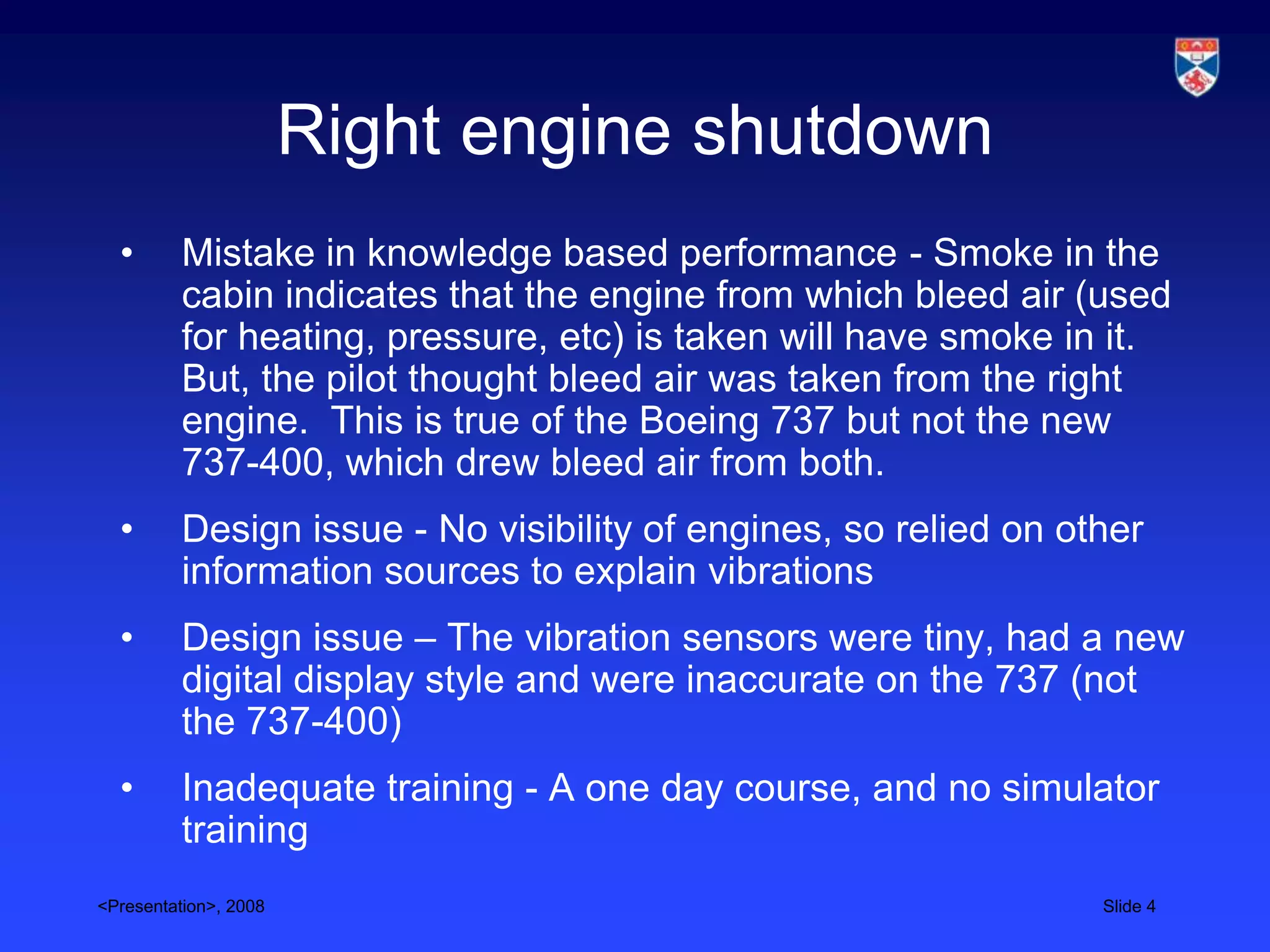 Right engine shutdown
  •       Mistake in knowledge based performance - Smoke in the
          cabin indicates that the engine from which bleed air (used
          for heating, pressure, etc) is taken will have smoke in it.
          But, the pilot thought bleed air was taken from the right
          engine. This is true of the Boeing 737 but not the new
          737-400, which drew bleed air from both.
  •       Design issue - No visibility of engines, so relied on other
          information sources to explain vibrations
  •       Design issue – The vibration sensors were tiny, had a new
          digital display style and were inaccurate on the 737 (not
          the 737-400)
  •       Inadequate training - A one day course, and no simulator
          training
<Presentation>, 2008                                              Slide 4
 