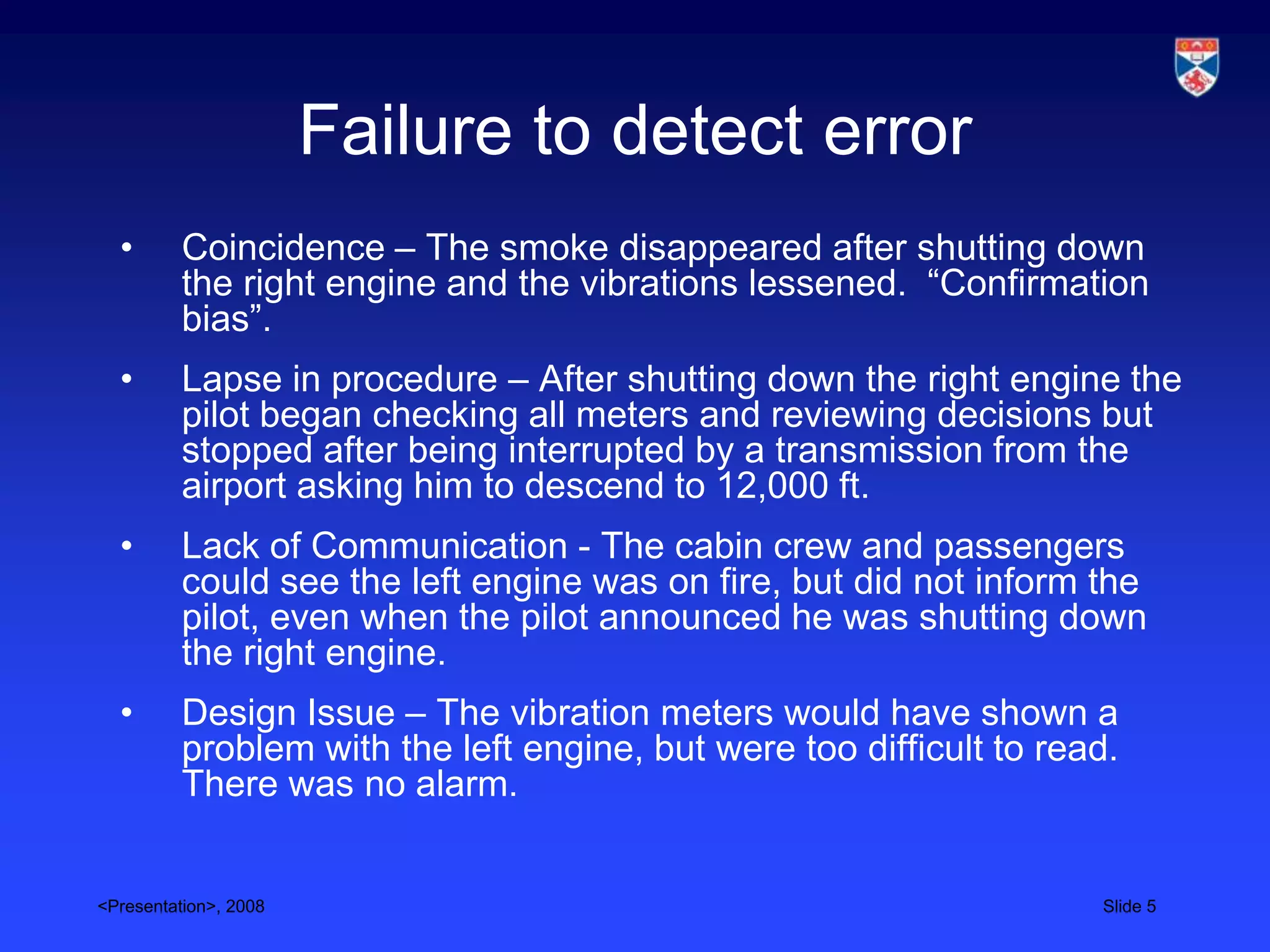 Failure to detect error
  •       Coincidence – The smoke disappeared after shutting down
          the right engine and the vibrations lessened. “Confirmation
          bias”.
  •       Lapse in procedure – After shutting down the right engine the
          pilot began checking all meters and reviewing decisions but
          stopped after being interrupted by a transmission from the
          airport asking him to descend to 12,000 ft.
  •       Lack of Communication - The cabin crew and passengers
          could see the left engine was on fire, but did not inform the
          pilot, even when the pilot announced he was shutting down
          the right engine.
  •       Design Issue – The vibration meters would have shown a
          problem with the left engine, but were too difficult to read.
          There was no alarm.


<Presentation>, 2008                                                 Slide 5
 