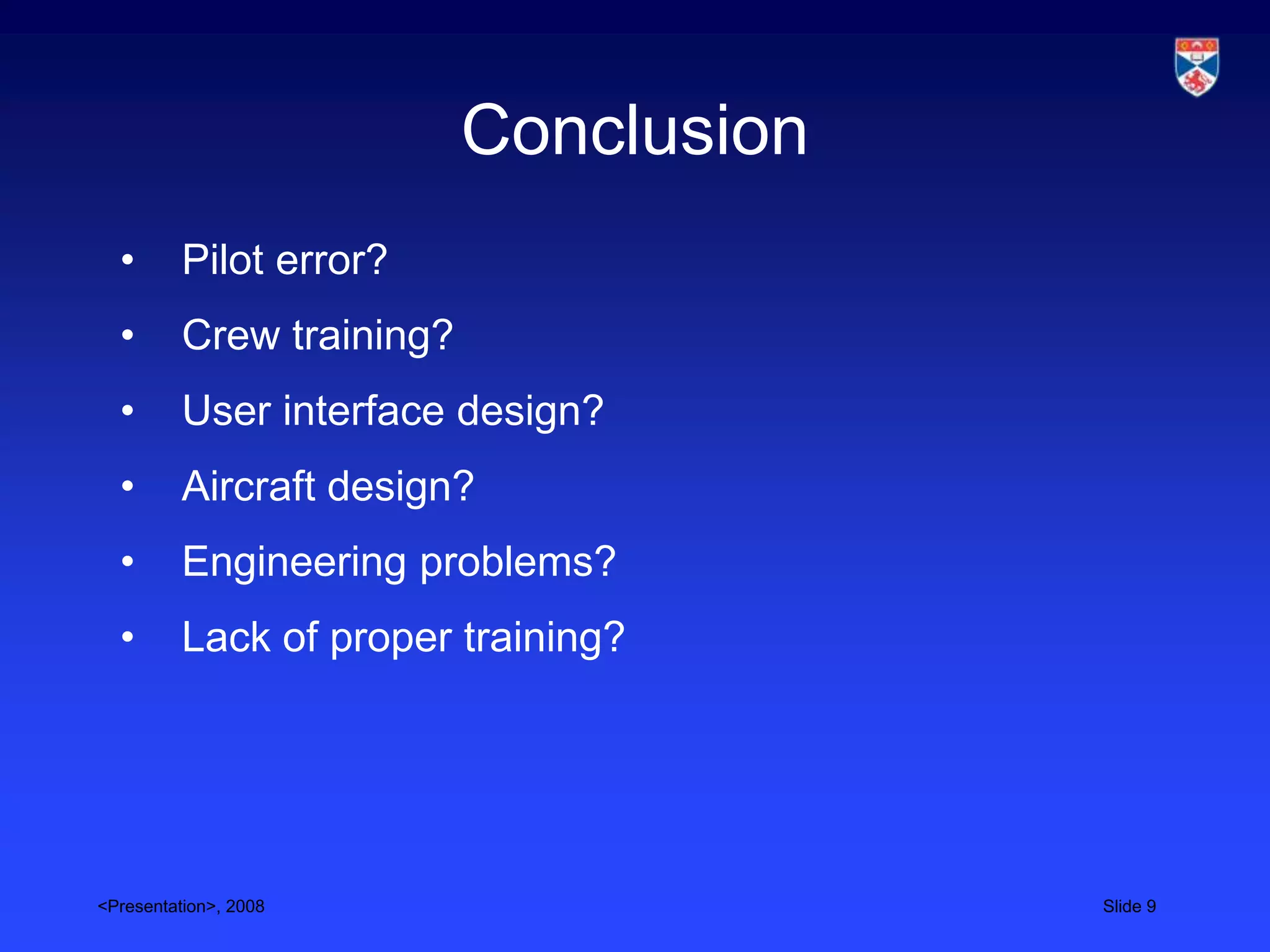 Conclusion
  •       Pilot error?
  •       Crew training?
  •       User interface design?
  •       Aircraft design?
  •       Engineering problems?
  •       Lack of proper training?




<Presentation>, 2008                    Slide 9
 