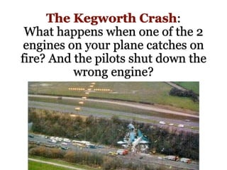 The Kegworth Crash:
What happens when one of the 2
engines on your plane catches on
fire? And the pilots shut down the
wrong engine?
 