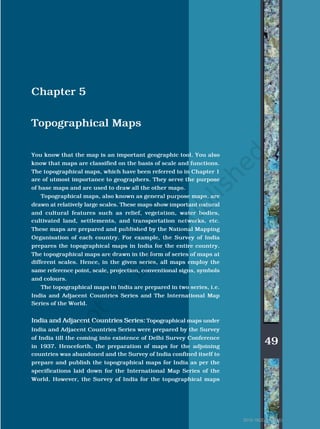 49
Topographical Maps
Chapter 5
Topographical Maps
You know that the map is an important geographic tool. You also
know that maps are classified on the basis of scale and functions.
The topographical maps, which have been referred to in Chapter 1
are of utmost importance to geographers. They serve the purpose
of base maps and are used to draw all the other maps.
Topographical maps, also known as general purpose maps, are
drawn at relatively large scales. These maps show important natural
and cultural features such as relief, vegetation, water bodies,
cultivated land, settlements, and transportation networks, etc.
These maps are prepared and published by the National Mapping
Organisation of each country. For example, the Survey of India
prepares the topographical maps in India for the entire country.
The topographical maps are drawn in the form of series of maps at
different scales. Hence, in the given series, all maps employ the
same reference point, scale, projection, conventional signs, symbols
and colours.
The topographical maps in India are prepared in two series, i.e.
India and Adjacent Countries Series and The International Map
Series of the World.
India and Adjacent Countries Series: Topographical maps under
India and Adjacent Countries Series were prepared by the Survey
of India till the coming into existence of Delhi Survey Conference
in 1937. Henceforth, the preparation of maps for the adjoining
countries was abandoned and the Survey of India confined itself to
prepare and publish the topographical maps for India as per the
specifications laid down for the International Map Series of the
World. However, the Survey of India for the topographical maps
2015-16(20/01/2015)
 