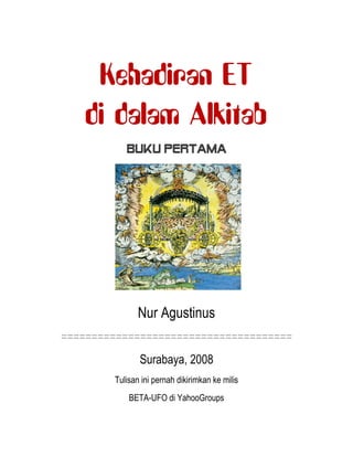 Kehadiran ET
di dalam Alkitab
Buku Pertama
Nur Agustinus
======================================
Surabaya, 2008
Tulisan ini pernah dikirimkan ke milis
BETA-UFO di YahooGroups
 