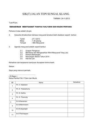 SJK(T) JALAN TEPI SUNGAI, KLANG.
TARIKH: 24-1-2013
Tuan/Puan,
KEHADIRAN MESYUARAT PANITIA PJK,P.SENI DAN MUZIK PERTAMA
Perkara di atas adalah dirujuk.
2. Sukacita dimaklumkan bahawa mesyuarat tersebut telah diadakan seperti berikut:
Tarikh : 27-1-2013
Masa : 1.30 petang
Tempat : Bilik Mesyuarat
3. Agenda mesyuarat adalah seperti berikut:
3.1. Ucapan Pengerusi
3.2. Membaca dan Mengesahkan Minit Mesyuarat Yang Lalu
3.3. Perkara Berbangkit.
3.4. Rancangan Aktiviti Tahun 2014
3.5. Hal-hal Lain
Kehadiran dan kerjasama tuan/puan diucapkan terima kasih.
Sekian.
Saya yang menurut perintah,
........................................................
( R.Rajan )
Ketua Panitia PJK, P.Seni dan Muzik.
Bil Nama Kehadiran
1
Pn. V. Kalaiwani
2
Pn. K. Thanachumy
3
Pn. N. Sartha
4
Pn. S. Thenmoly
3
En.N.Navamani
9
En.N.Manimaram
10
En.R.Utayarajah
11
En.P.Pachiappan
 