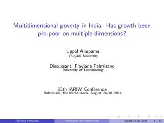 Multidimensional poverty in India: Has growth been 
pro-poor on multiple dimensions? 
Uppal Anupama 
Punjabi University 
Discussant: Flaviana Palmisano 
University of Luxembourg 
33th IARIW Conference 
Rotterdam, the Netherlands, August 24-30, 2014 
Flaviana Palmisano Rotterdam, the Netherlands August 24-30, 2014 1 / 22 
 