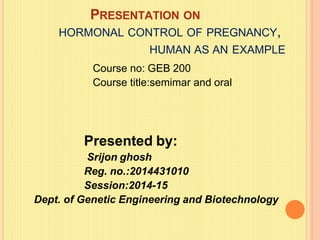 PRESENTATION ON
HORMONAL CONTROL OF PREGNANCY,
HUMAN AS AN EXAMPLE
Course no: GEB 200
Course title:semimar and oral
Presented by:
Srijon ghosh
Reg. no.:2014431010
Session:2014-15
Dept. of Genetic Engineering and Biotechnology
 
