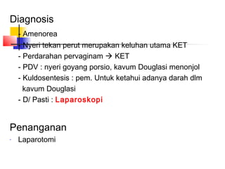 Diagnosis
- Amenorea
- Nyeri tekan perut merupakan keluhan utama KET
- Perdarahan pervaginam KET
- PDV : nyeri goyang porsio, kavum Douglasi menonjol
- Kuldosentesis : pem. Untuk ketahui adanya darah dlm
kavum Douglasi
- D/ Pasti : Laparoskopi
Penanganan
-
Laparotomi