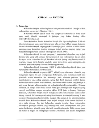 KEHAMILAN EKTOPIK

A. Pengertian
Kehamilan ektopik adalah implantasi dan pertumbuhan hasil konsepsi di luar
endometrium kavum uteri (Mansjoer, 2001).
Kehamilan ektopik adalah salah satu komplikasi kehamilan di mana ovum
yang sudah dibuahi menempel di jaringan yang bukan dinding rahim
(http://id.wikipedia.co.id).
Suatu kehamilan disebut kehamilan ektopik bila zigot terimplantasi di lokasilokasi selain cavum uteri, seperti di ovarium, tuba, serviks, bahkan rongga abdomen.
Istilah kehamilan ektopik terganggu (KET) merujuk pada keadaan di mana timbul
gangguan pada kehamilan tersebut sehingga terjadi abortus maupun ruptur yang
menyebabkan penurunan keadaan umum pasien (Bader, 2005).
Kehamilan ektopik (ectopic pregnancy) merupakan kehamilan yang terjadi
dimana telur yang telah dibuahi berimplantasi di luar endometrium kavum uteri.
Sebagian besar kehamilan ektopik berlokasi di tuba, jarang yang berimplantasi di
ovarium, rongga perut, kanalis servikalis uteri, kornu terus yang rudimenter, dan
divertikel pada uterus (http://healthisforall.blogspot.com).
Kehamilan ektopik terganggu ( KET ) ialah kehamilan ektopik tuba yang
ruptur (http://shafamedica.wordpress.com).
Kehamilan ektopik terganggu (KET) adalah kegawatdaruratan obstetrik yang
mengancam nyawa ibu dan kelangsungan hidup janin, serta merupakan salah satu
penyebab utama mortalitas ibu, khususnya pada trimester pertama. Karena
manifestasinya yang cukup dramatis, sering kali KET dijumpai terlebih dahulu
bukan oleh dokter-dokter ahli kebidanan, melainkan dokter-dokter yang bekerja di
unit gawat darurat, sehingga entitas ini perlu diketahui oleh setiap dokter. Di masa
lampau KET hampir selalu fatal, namun berkat perkembangan alat diagnostik yang
canggih morbiditas maupun mortalitas akibat KET jauh berkurang. Meskipun
demikian, kehamilan ektopik masih merupakan salah satu masalah utama dalam
bidang obstetri. Perkembangan teknologi fertilitas dan kontrasepsi memang di satu
sisi menyelesaikan masalah infertilitas maupun KB, namun di sisi lain menciptakan
masalah baru. Kehamilan ektopik dapat terjadi sebagai akibat usaha fertilisasi in
vitro pada seorang ibu, dan kehamilan ektopik tersebut dapat menurunkan
kesempatan pasangan infertil yang bersangkutan untuk mendapatkan anak pada
usaha berikutnya. Masalah yang lain ialah masalah diagnosis. Tidak semua pusat
kesehatan di negara ini mempunyai fasilitas pencitraan, dan dalam menghadapi

0

 