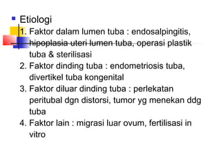  Etiologi
1. Faktor dalam lumen tuba : endosalpingitis,
hipoplasia uteri lumen tuba, operasi plastik
tuba & sterilisasi
2. Faktor dinding tuba : endometriosis tuba,
divertikel tuba kongenital
3. Faktor diluar dinding tuba : perlekatan
peritubal dgn distorsi, tumor yg menekan ddg
tuba
4. Faktor lain : migrasi luar ovum, fertilisasi in
vitro