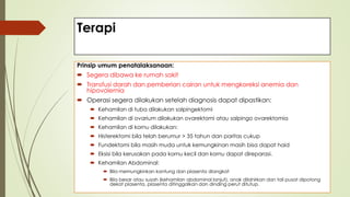 Terapi
Prinsip umum penatalaksanaan:
 Segera dibawa ke rumah sakit
 Transfusi darah dan pemberian cairan untuk mengkoreksi anemia dan
hipovolemia
 Operasi segera dilakukan setelah diagnosis dapat dipastikan:
 Kehamilan di tuba dilakukan salpingektomi
 Kehamilan di ovarium dilakukan ovarektomi atau salpingo ovarektomia
 Kehamilan di kornu dilakukan:
 Histerektomi bila telah berumur > 35 tahun dan paritas cukup
 Fundektomi bila masih muda untuk kemungkinan masih bisa dapat haid
 Eksisi bila kerusakan pada kornu kecil dan kornu dapat direparasi.
 Kehamilan Abdominal:
 Bila memungkinkan kantung dan plasenta diangkat
 Bila besar atau susah (kehamilan abdominal lanjut), anak dilahirkan dan tali pusat dipotong
dekat plasenta, plasenta ditinggalkan dan dinding perut ditutup.
 