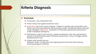 Kriteria Diagnosis
 Anamnesis:
 Amenorea atau terlambat haid
 Timbul sinkop dan gejala abdomen akut.
 Nyeri perut, terutama nyeri unilateral. Gejala ini spesifik untuk kehamilan tuba,
tetapi nyeri bisa juga bilateral, dibawah perut pada 20-25% penderita ada juga
yang mengeluh nyeri bahu. Keadaan ini timbul jika perdarahan peritoneum
sudah mengiritasi diafragma.
 Perdarahan vagina atau bercak. Gejala perdarahan dan atau perdarahan
bercak ini timbul hampir pada 75% kasus yang timbul 1 atau 2 minggu setelah
keterlambatan haid.
 Gejala tidak spesifik lainnya
Perasaan enek, muntah dan rasa tegang pada mammae serta kadang-
kadang gangguan defekasi.
 