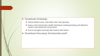 Pemeriksaan Ginekologi:
 Serviks teraba lunak, nyeri tekan dan nyeri goyang.
 Korpus uteri normal atau sedikit membesar, kadang-kadang sulit diketahui
karena nyeri abdomen yang hebat.
 Kavum douglasi menonjol oleh karena terisi darah.
 Pemeriksaan Penunjang: Test kehamilan positif
 