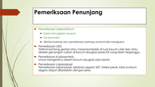 Pemeriksaan Penunjang
 Pemeriksaan Laboratorium
 Kadar hemoglobin, leukosit
 Tes kehamilan
 Dilatasi kuretase dan pemeriksaan patologi anatomi bila meragukan
 Pemeriksaan USG
Terlihat kantong gestasi atau massa kompleks di luar kavum uteri dan atau
deteksi genangan cairan di kavum douglasi pada KE yang telah terganggu.
 Pemeriksaan Kuldosentesis
Untuk mengetahui dalam kavum douglasi ada darah.
 Pemeriksaan Laparoskopi
Pemeriksaan laparoskopi, kelainan seperti: KET, infeksi pelvik, kista ovarium
segera dapat dibedakan dengan jelas.
 