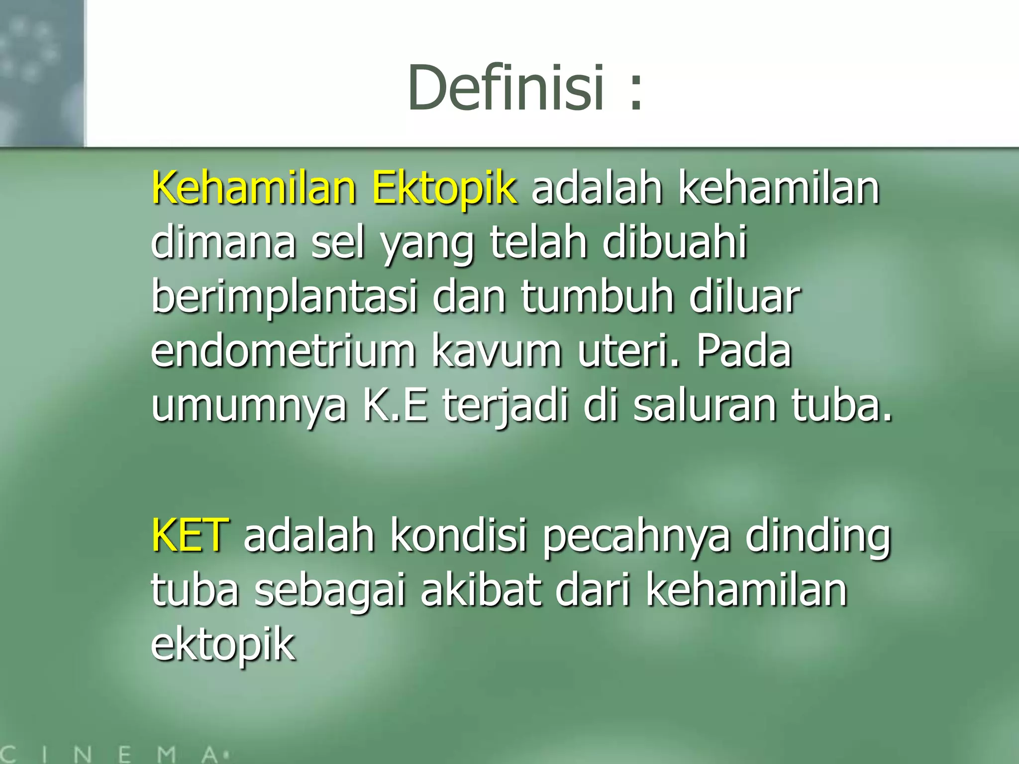 Definisi :
Kehamilan Ektopik adalah kehamilan
dimana sel yang telah dibuahi
berimplantasi dan tumbuh diluar
endometrium kavum uteri. Pada
umumnya K.E terjadi di saluran tuba.
KET adalah kondisi pecahnya dinding
tuba sebagai akibat dari kehamilan
ektopik